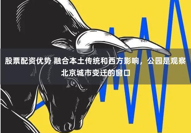 股票配资优势 融合本土传统和西方影响，公园是观察北京城市变迁的窗口