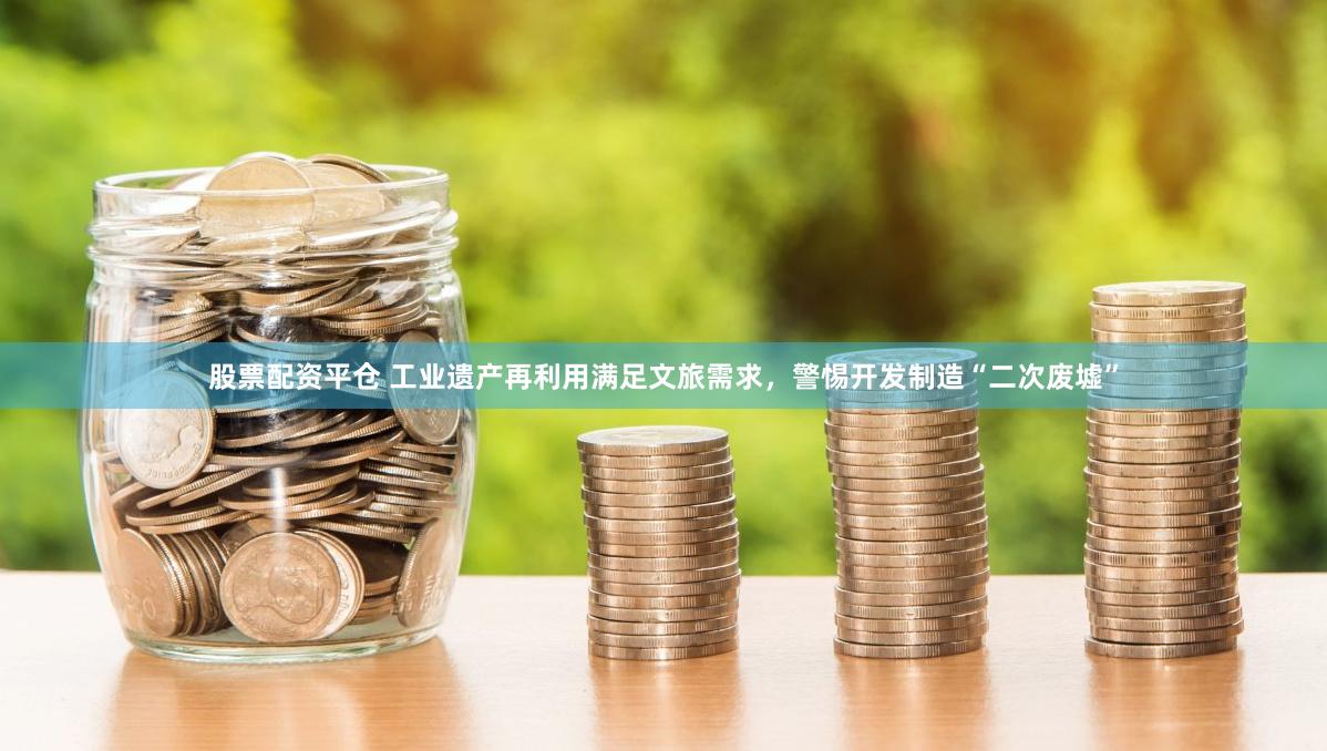 股票配资平仓 工业遗产再利用满足文旅需求，警惕开发制造“二次废墟”