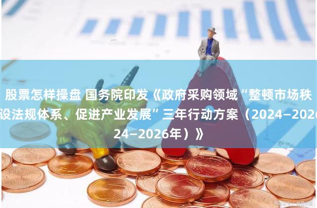 股票怎样操盘 国务院印发《政府采购领域“整顿市场秩序、建设法规体系、促进产业发展”三年行动方案（2024—2026年）》
