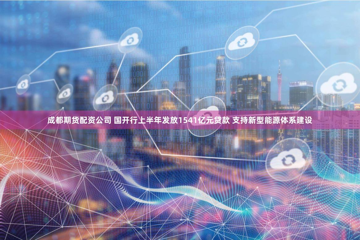 成都期货配资公司 国开行上半年发放1541亿元贷款 支持新型能源体系建设