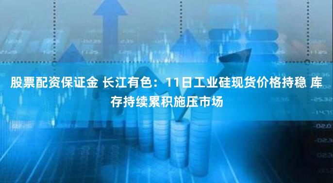 股票配资保证金 长江有色：11日工业硅现货价格持稳 库存持续累积施压市场