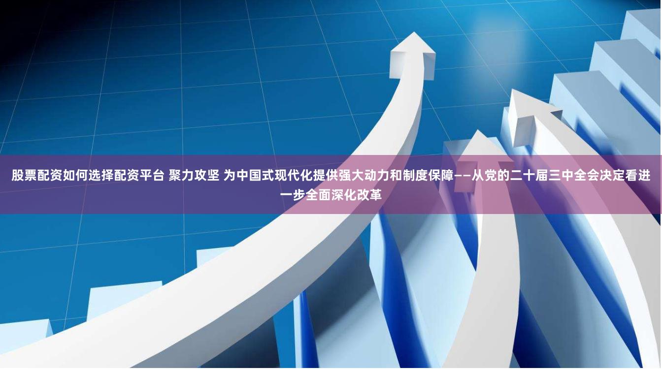 股票配资如何选择配资平台 聚力攻坚 为中国式现代化提供强大动力和制度保障——从党的二十届三中全会决定看进一步全面深化改革