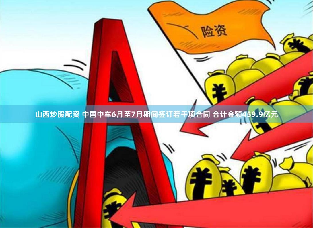山西炒股配资 中国中车6月至7月期间签订若干项合同 合计金额459.9亿元