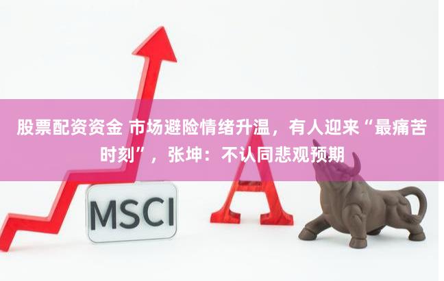 股票配资资金 市场避险情绪升温，有人迎来“最痛苦时刻”，张坤：不认同悲观预期