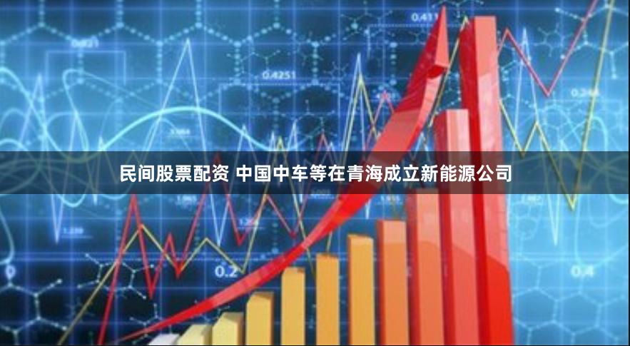 民间股票配资 中国中车等在青海成立新能源公司