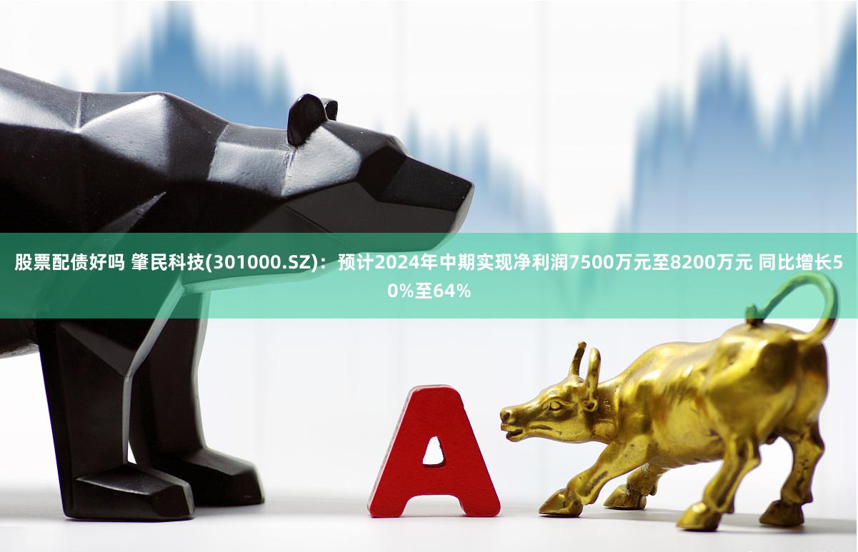 股票配债好吗 肇民科技(301000.SZ)：预计2024年中期实现净利润7500万元至8200万元 同比增长50%至64%