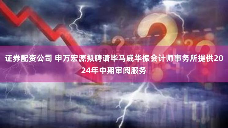 证券配资公司 申万宏源拟聘请毕马威华振会计师事务所提供2024年中期审阅服务