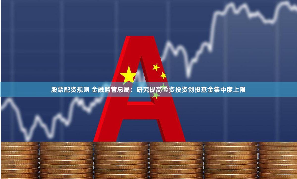 股票配资规则 金融监管总局：研究提高险资投资创投基金集中度上限