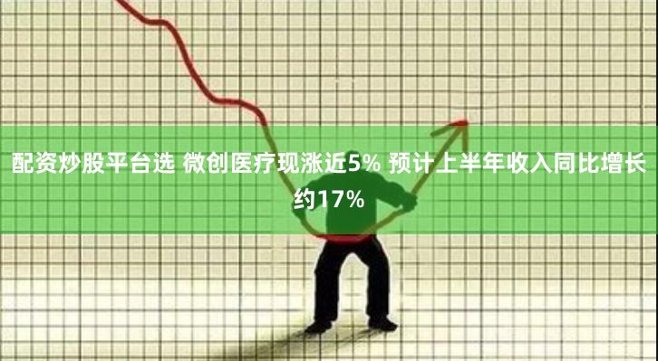 配资炒股平台选 微创医疗现涨近5% 预计上半年收入同比增长约17%