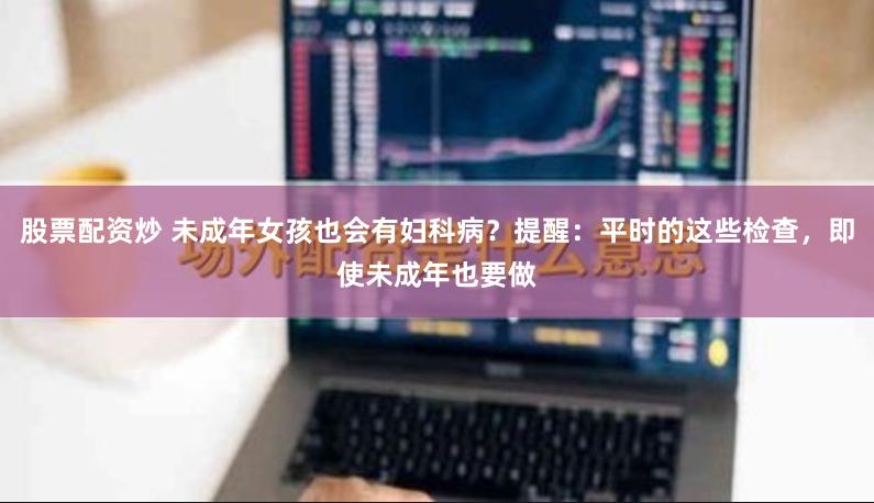 股票配资炒 未成年女孩也会有妇科病？提醒：平时的这些检查，即使未成年也要做