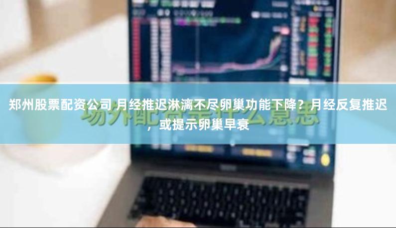 郑州股票配资公司 月经推迟淋漓不尽卵巢功能下降？月经反复推迟，或提示卵巢早衰