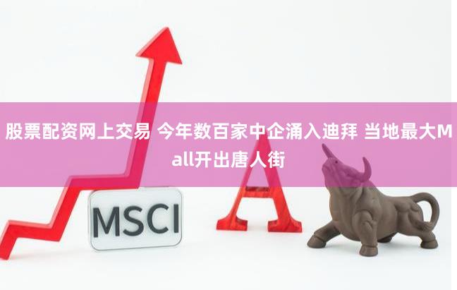 股票配资网上交易 今年数百家中企涌入迪拜 当地最大Mall开出唐人街
