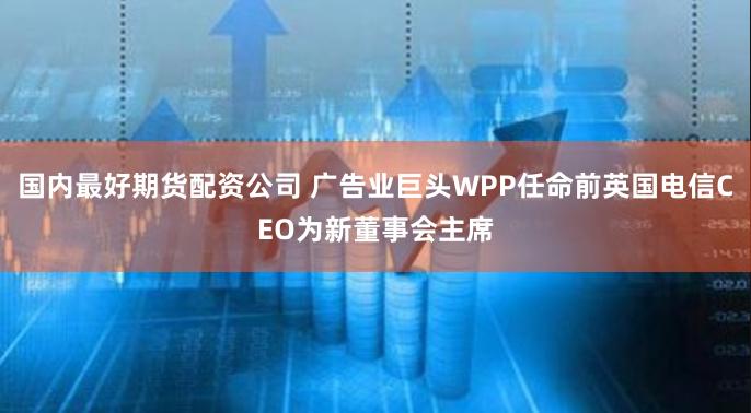 国内最好期货配资公司 广告业巨头WPP任命前英国电信CEO为新董事会主席