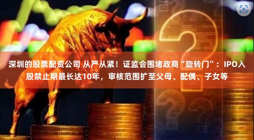 深圳的股票配资公司 从严从紧！证监会围堵政商“旋转门”：IPO入股禁止期最长达10年，审核范围扩至父母、配偶、子女等