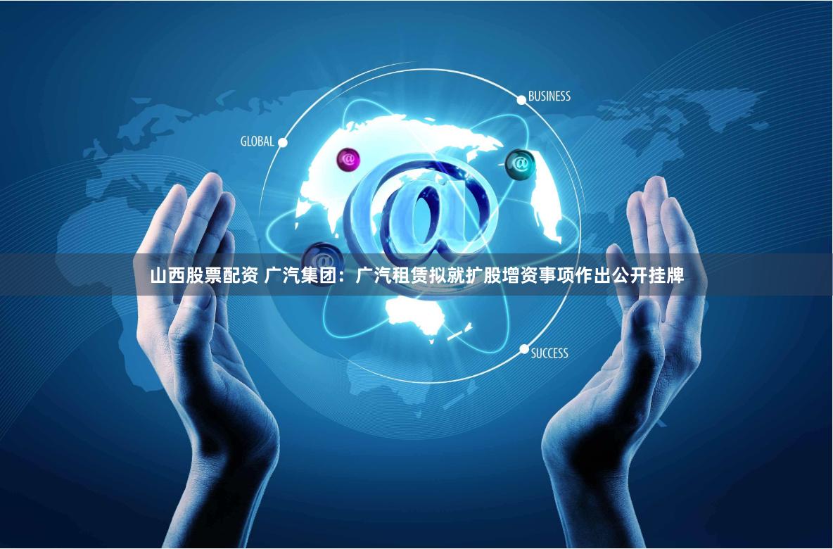 山西股票配资 广汽集团：广汽租赁拟就扩股增资事项作出公开挂牌