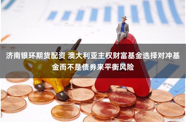 济南银环期货配资 澳大利亚主权财富基金选择对冲基金而不是债券来平衡风险