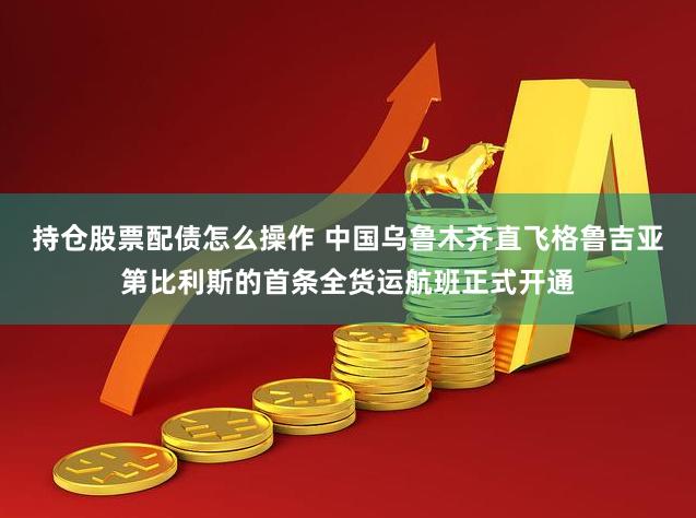 持仓股票配债怎么操作 中国乌鲁木齐直飞格鲁吉亚第比利斯的首条全货运航班正式开通