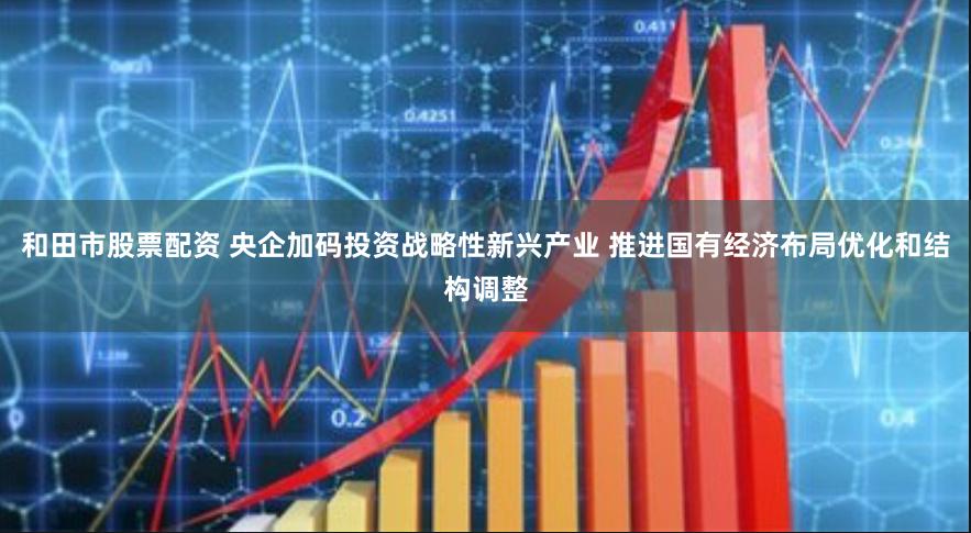 和田市股票配资 央企加码投资战略性新兴产业 推进国有经济布局优化和结构调整