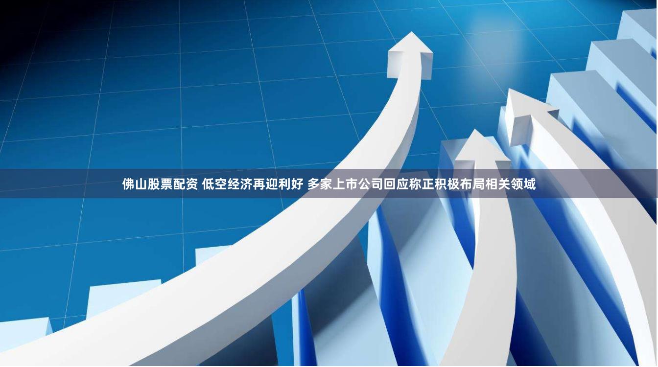 佛山股票配资 低空经济再迎利好 多家上市公司回应称正积极布局相关领域