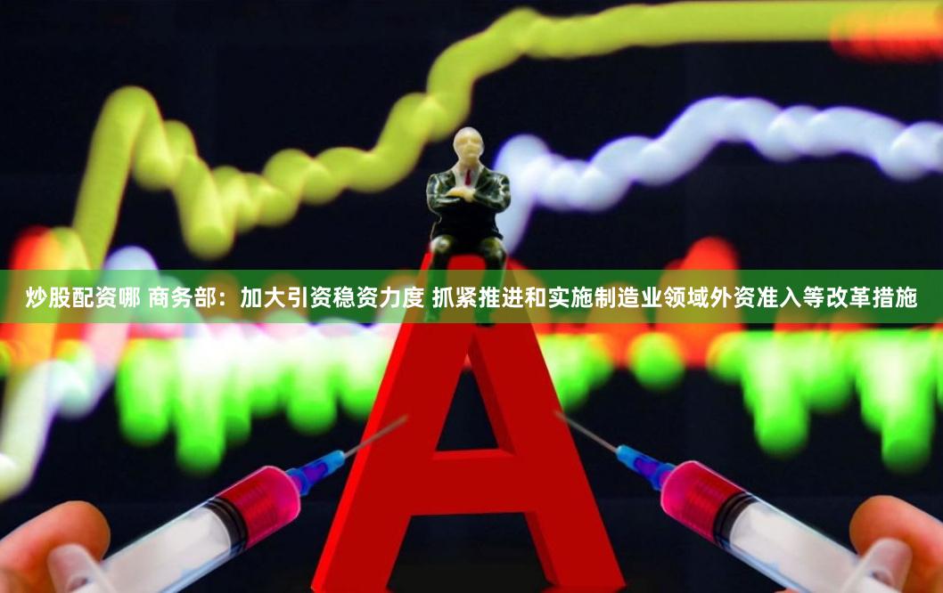 炒股配资哪 商务部：加大引资稳资力度 抓紧推进和实施制造业领域外资准入等改革措施