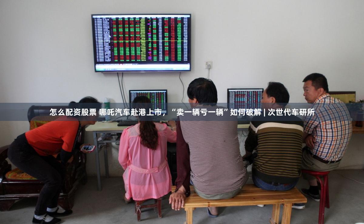 怎么配资股票 哪吒汽车赴港上市，“卖一辆亏一辆”如何破解 | 次世代车研所