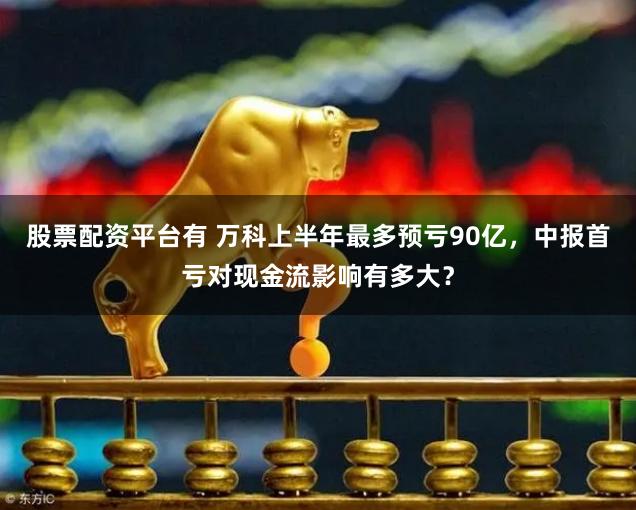 股票配资平台有 万科上半年最多预亏90亿，中报首亏对现金流影响有多大？