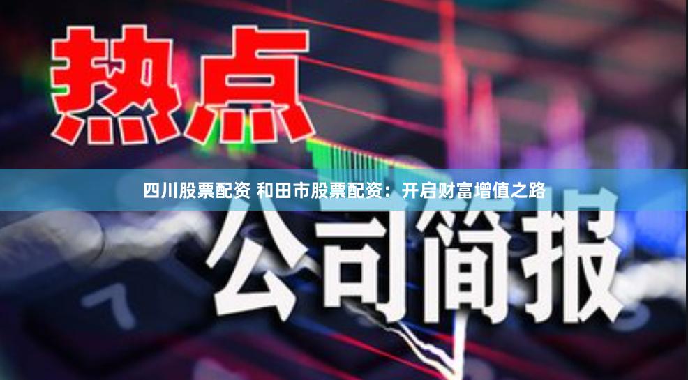 四川股票配资 和田市股票配资：开启财富增值之路