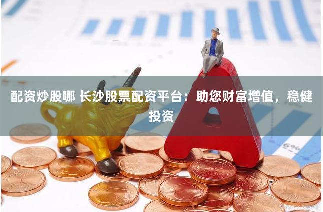 配资炒股哪 长沙股票配资平台：助您财富增值，稳健投资