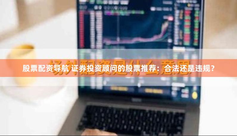股票配资导航 证券投资顾问的股票推荐：合法还是违规？