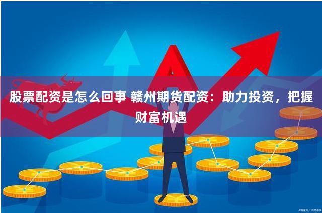 股票配资是怎么回事 赣州期货配资：助力投资，把握财富机遇