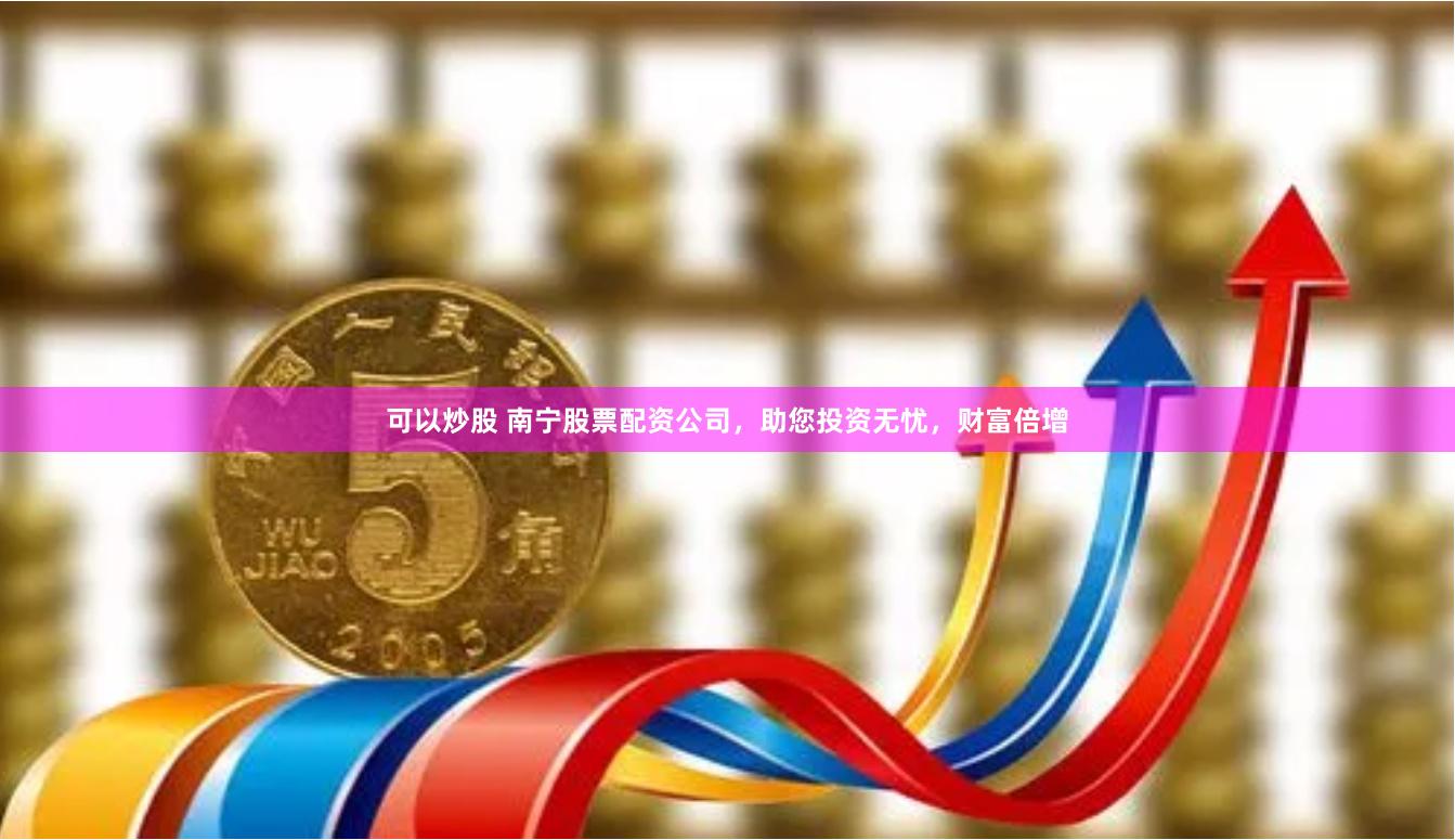 可以炒股 南宁股票配资公司，助您投资无忧，财富倍增