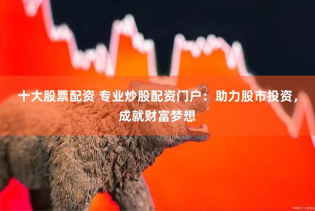 十大股票配资 专业炒股配资门户：助力股市投资，成就财富梦想