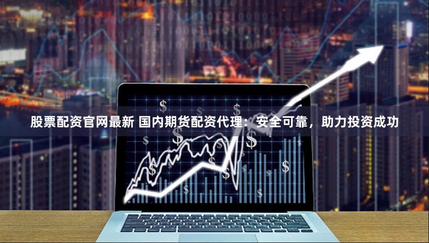 股票配资官网最新 国内期货配资代理：安全可靠，助力投资成功
