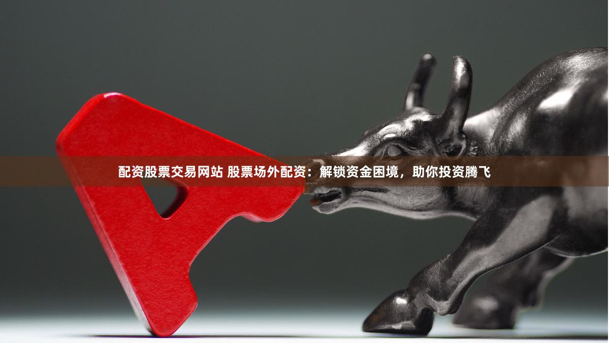 配资股票交易网站 股票场外配资：解锁资金困境，助你投资腾飞