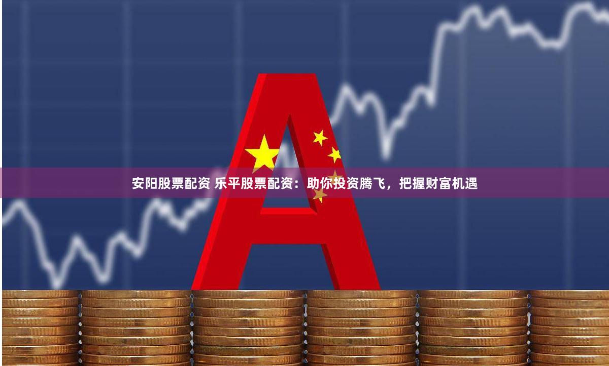 安阳股票配资 乐平股票配资：助你投资腾飞，把握财富机遇