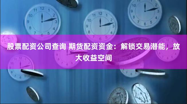 股票配资公司查询 期货配资资金：解锁交易潜能，放大收益空间