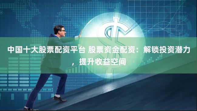 中国十大股票配资平台 股票资金配资：解锁投资潜力，提升收益空间