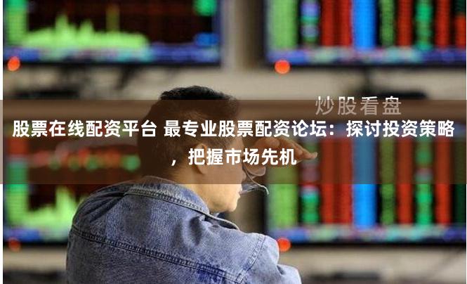 股票在线配资平台 最专业股票配资论坛：探讨投资策略，把握市场先机