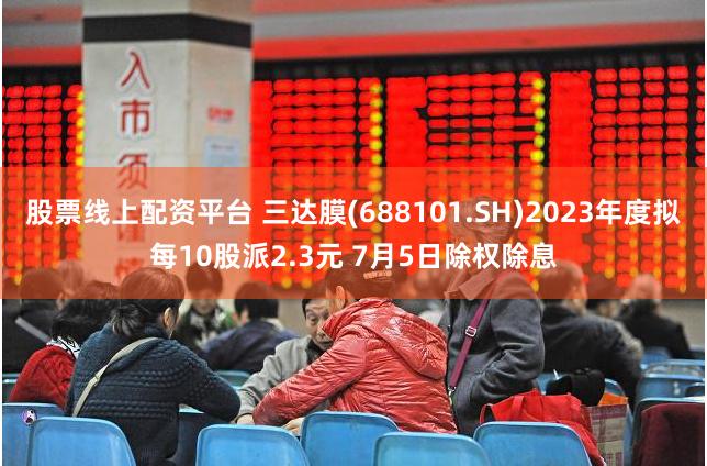 股票线上配资平台 三达膜(688101.SH)2023年度拟每10股派2.3元 7月5日除权除息
