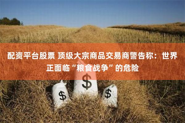 配资平台股票 顶级大宗商品交易商警告称：世界正面临“粮食战争”的危险