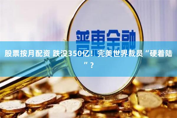 股票按月配资 跌没350亿！完美世界裁员“硬着陆”？