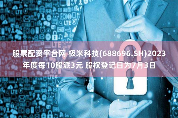 股票配资平台网 极米科技(688696.SH)2023年度每10股派3元 股权登记日为7月3日