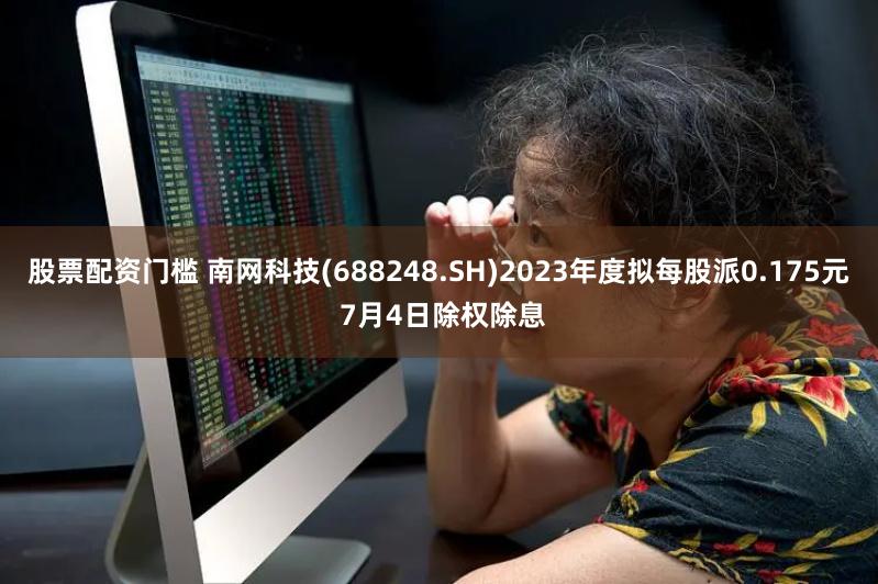 股票配资门槛 南网科技(688248.SH)2023年度拟每股派0.175元 7月4日除权除息