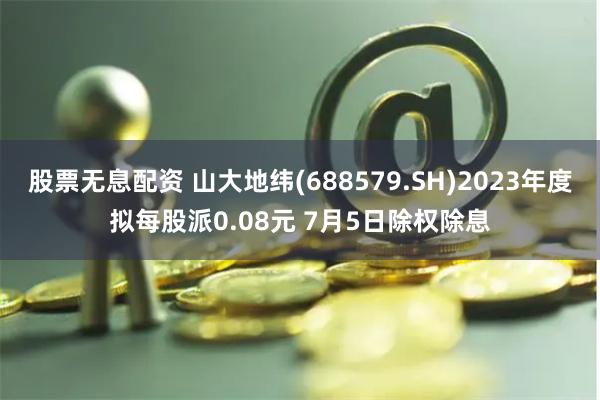 股票无息配资 山大地纬(688579.SH)2023年度拟每股派0.08元 7月5日除权除息