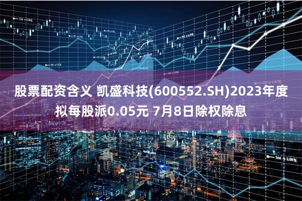 股票配资含义 凯盛科技(600552.SH)2023年度拟每股派0.05元 7月8日除权除息