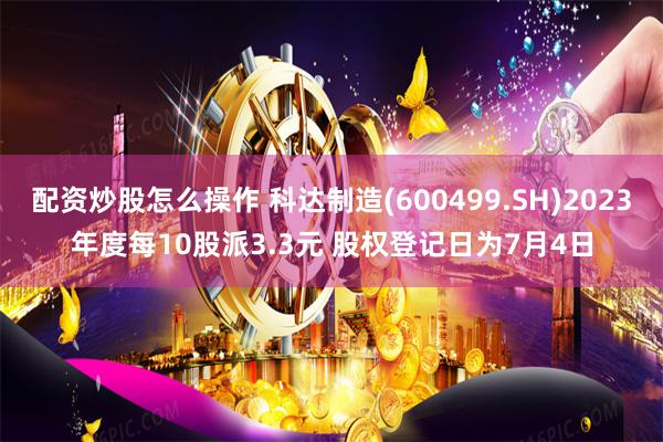 配资炒股怎么操作 科达制造(600499.SH)2023年度每10股派3.3元 股权登记日为7月4日