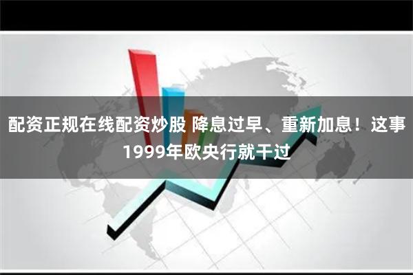 配资正规在线配资炒股 降息过早、重新加息！这事1999年欧央行就干过