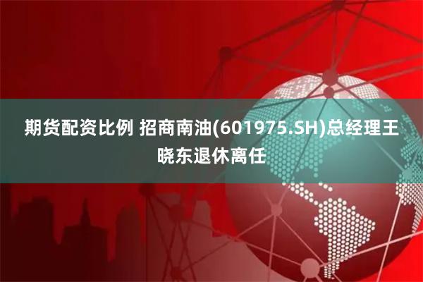 期货配资比例 招商南油(601975.SH)总经理王晓东退休离任
