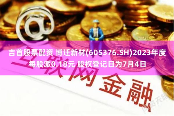 吉首股票配资 博迁新材(605376.SH)2023年度每股派0.18元 股权登记日为7月4日