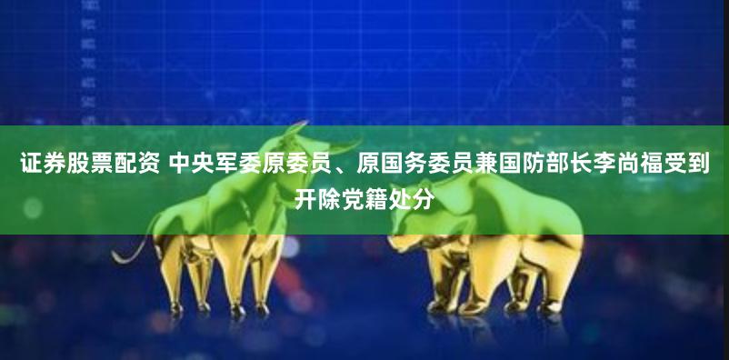 证券股票配资 中央军委原委员、原国务委员兼国防部长李尚福受到开除党籍处分